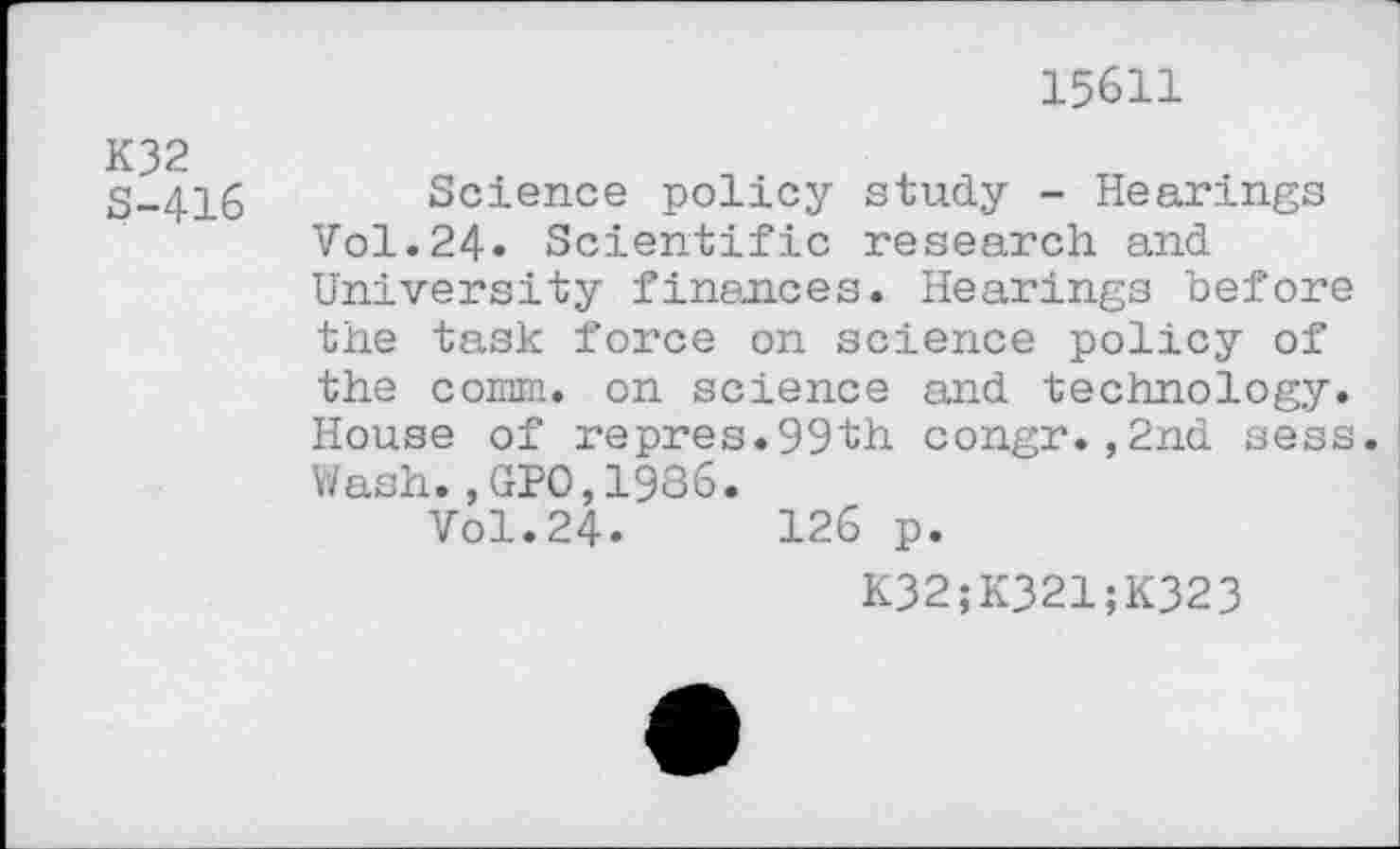 ﻿15611
K32
S-416
Science policy study - Hearings Vol.24» Scientific research and University finances. Hearings before the task force on science policy of the comm, on science and technology. House of repres.99th congr.,2nd sess. Wash.,GPO,1936.
Vol.24.	126 p.
K32;K321;K323